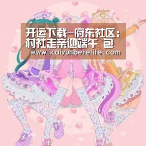 开运下载-府东社区:村社走亲迎端午 包粽子赛红歌(图2) 开运官网