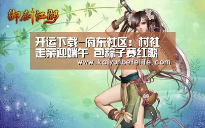 开运下载-府东社区:村社走亲迎端午 包粽子赛红歌(图3) 开运体育